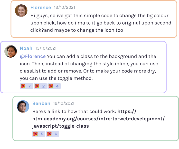 Screenshots of coders asking for and receiving help on Scrimba's Discord server. Florence: 'Hi guys, so I've got this simple code to change the bg colour upon click. How do I make it go back to the original upon second click? And maybe change the icon too.' Noah:'@Florence You can add a class to the background and the icon. Then, instead of changing the style inline, you can use the classList to add or remove it. Or to make your code more dry, you can use the toggle method.' Benben:'Here's a link to how that could work...'